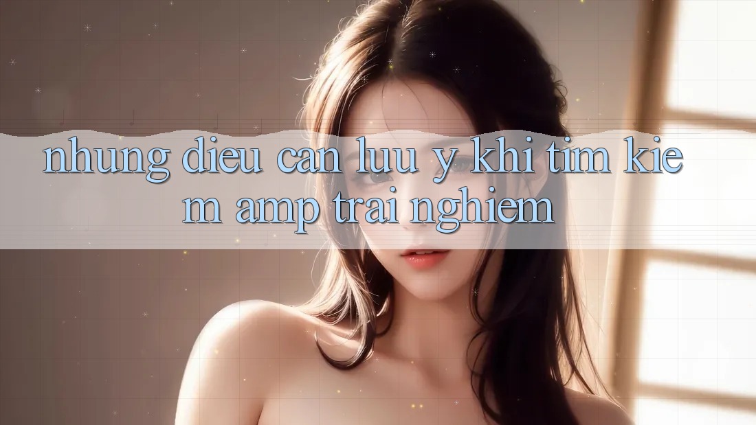 Những Điều Cần Lưu Ý Khi Tìm Kiếm &amp; Trải Nghiệm