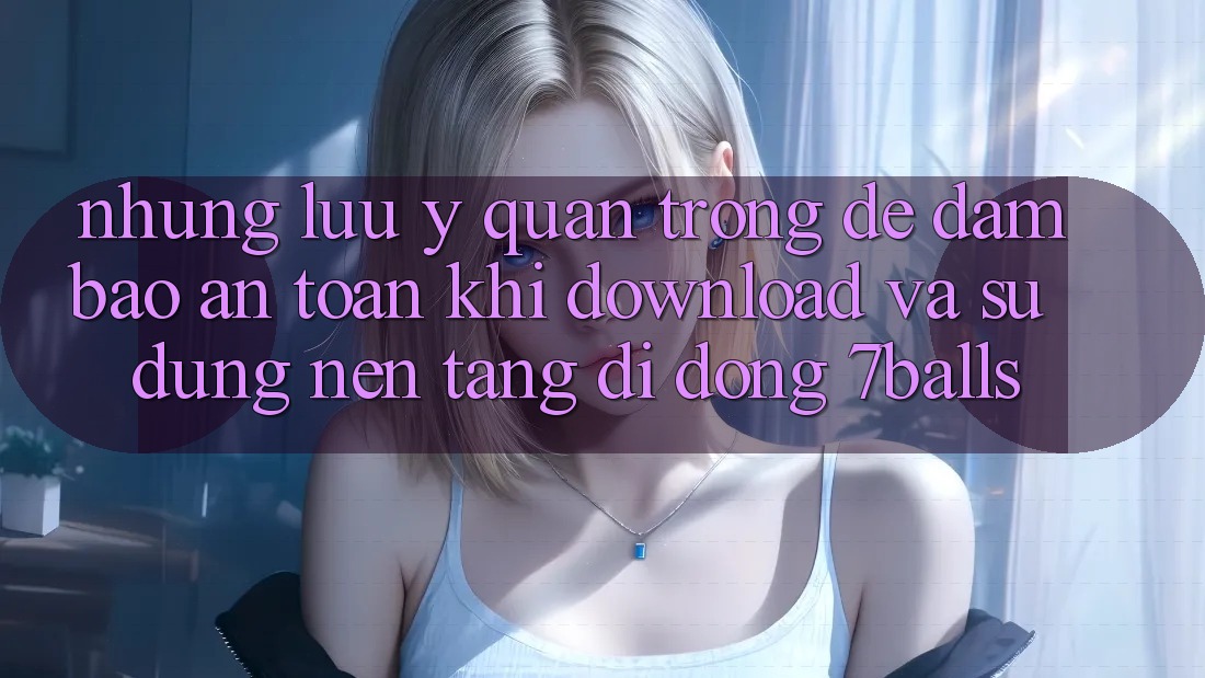 Những Lưu Ý Quan Trọng Để Đảm Bảo An Toàn Khi Download Và Sử Dụng Nền tảng di động 7balls
