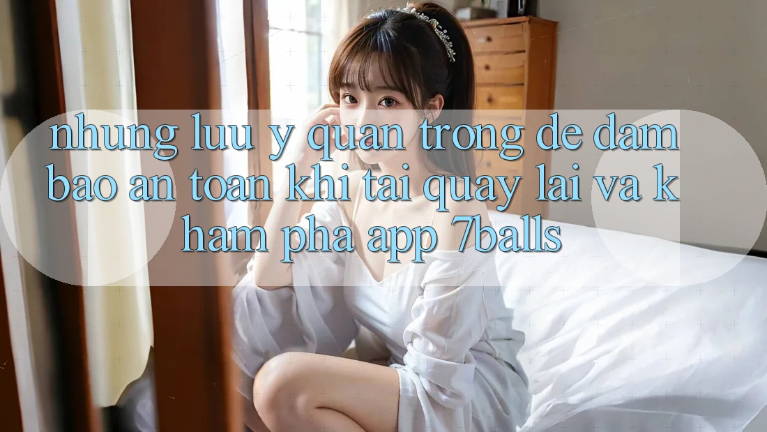 Những Lưu Ý Quan Trọng Để Đảm Bảo An Toàn Khi Tải quay lại Và Khám phá App 7balls