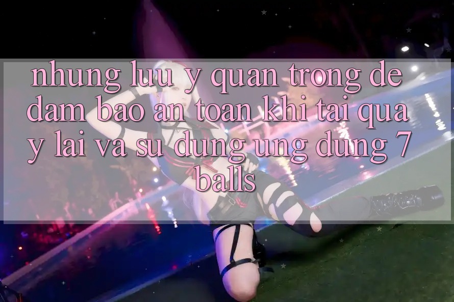 Những Lưu Ý Quan Trọng Để Đảm Bảo An Toàn Khi Tải quay lại Và Sử Dụng Ứng dụng 7balls