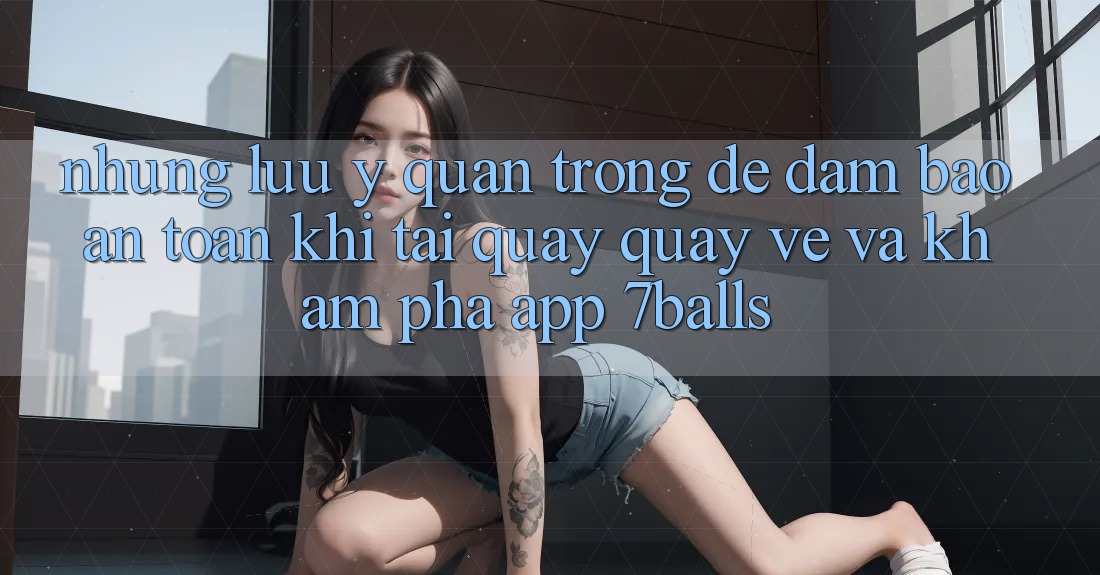 Những Lưu Ý Quan Trọng Để Đảm Bảo An Toàn Khi Tải quay quay về Và Khám phá App 7balls