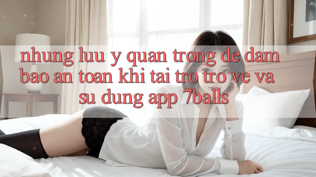 Những Lưu Ý Quan Trọng Để Đảm Bảo An Toàn Khi Tải trở trở về Và Sử Dụng App 7balls