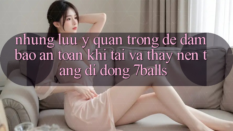Những Lưu Ý Quan Trọng Để Đảm Bảo An Toàn Khi Tải Và Thấy Nền tảng di động 7balls