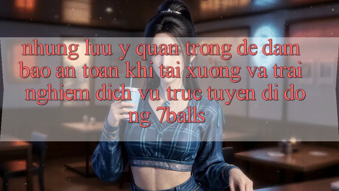 Những Lưu Ý Quan Trọng Để Đảm Bảo An Toàn Khi Tải xuống Và Trải nghiệm Dịch vụ trực tuyến di động 7balls