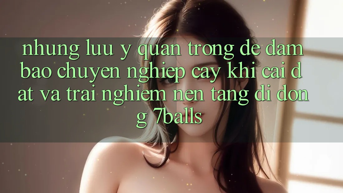 Những Lưu Ý Quan Trọng Để Đảm Bảo Chuyên nghiệp cậy Khi Cài đặt Và Trải nghiệm Nền tảng di động 7balls