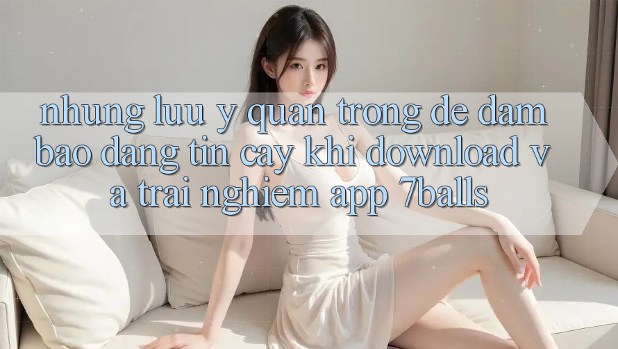 Những Lưu Ý Quan Trọng Để Đảm Bảo Đáng tin cậy Khi Download Và Trải nghiệm App 7balls