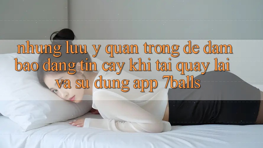 Những Lưu Ý Quan Trọng Để Đảm Bảo Đáng tin cậy Khi Tải quay lại Và Sử Dụng App 7balls