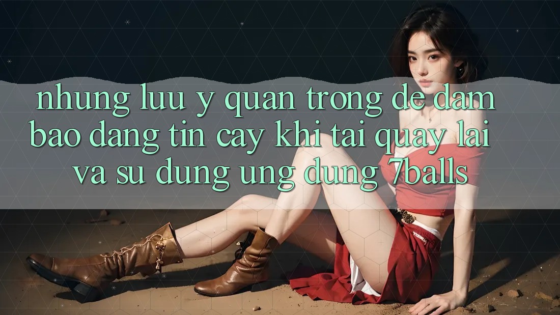 Những Lưu Ý Quan Trọng Để Đảm Bảo Đáng tin cậy Khi Tải quay lại Và Sử Dụng Ứng dụng 7balls