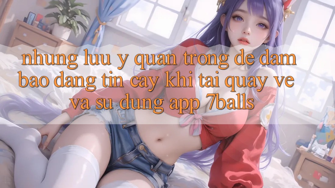 Những Lưu Ý Quan Trọng Để Đảm Bảo Đáng tin cậy Khi Tải quay về Và Sử Dụng App 7balls
