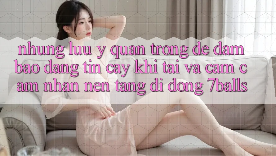 Những Lưu Ý Quan Trọng Để Đảm Bảo Đáng tin cậy Khi Tải Và Cảm cảm nhận Nền tảng di động 7balls