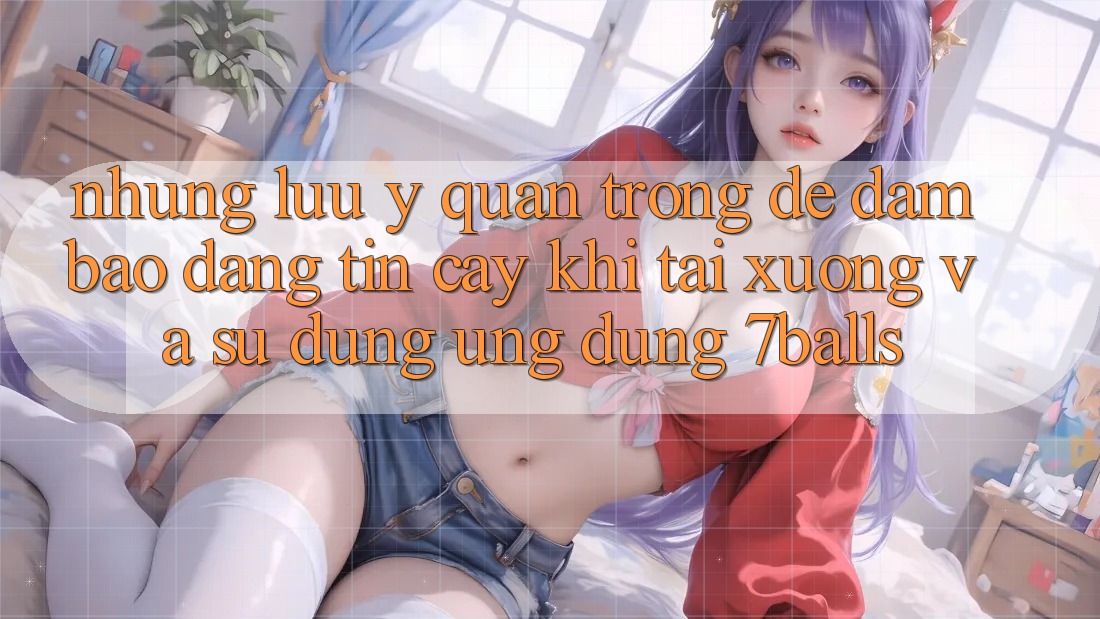 Những Lưu Ý Quan Trọng Để Đảm Bảo Đáng tin cậy Khi Tải xuống Và Sử Dụng Ứng dụng 7balls