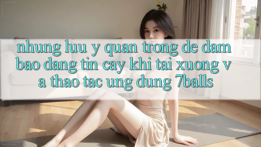 Những Lưu Ý Quan Trọng Để Đảm Bảo Đáng tin cậy Khi Tải xuống Và Thao tác Ứng dụng 7balls Những Lưu Ý Quan Trọng Để Đảm Bảo Đáng tin cậy Khi Tải xuống Và Thao tác Ứng dụng 7balls