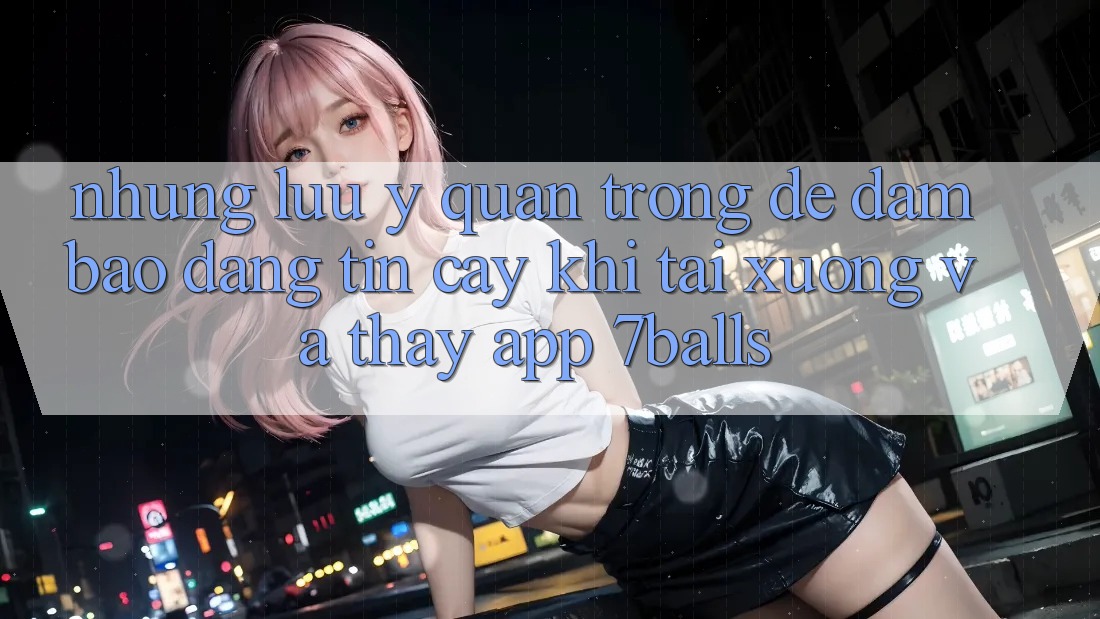 Những Lưu Ý Quan Trọng Để Đảm Bảo Đáng tin cậy Khi Tải xuống Và Thấy App 7balls