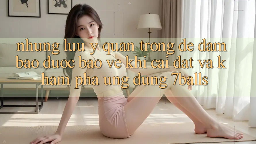 Những Lưu Ý Quan Trọng Để Đảm Bảo Được bảo vệ Khi Cài đặt Và Khám phá Ứng dụng 7balls