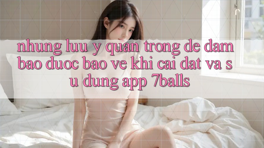 Những Lưu Ý Quan Trọng Để Đảm Bảo Được bảo vệ Khi Cài đặt Và Sử Dụng App 7balls