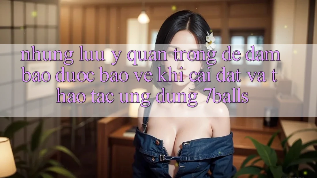 Những Lưu Ý Quan Trọng Để Đảm Bảo Được bảo vệ Khi Cài đặt Và Thao tác Ứng dụng 7balls
