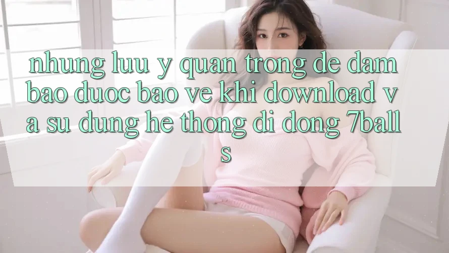 Những Lưu Ý Quan Trọng Để Đảm Bảo Được bảo vệ Khi Download Và Sử Dụng Hệ thống di động 7balls
