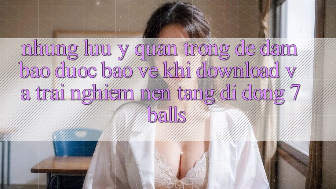 Những Lưu Ý Quan Trọng Để Đảm Bảo Được bảo vệ Khi Download Và Trải nghiệm Nền tảng di động 7balls