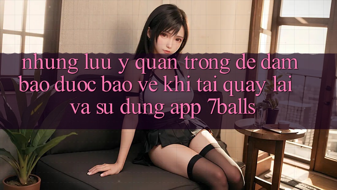 Những Lưu Ý Quan Trọng Để Đảm Bảo Được bảo vệ Khi Tải quay lại Và Sử Dụng App 7balls