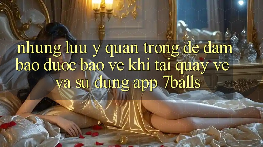 Những Lưu Ý Quan Trọng Để Đảm Bảo Được bảo vệ Khi Tải quay về Và Sử dụng App 7balls