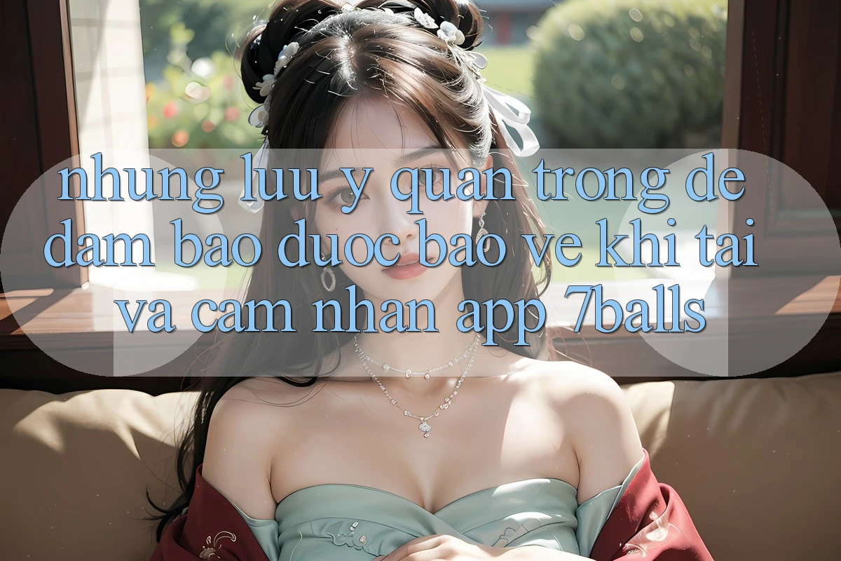 Những Lưu Ý Quan Trọng Để Đảm Bảo Được bảo vệ Khi Tải Và Cảm nhận App 7balls