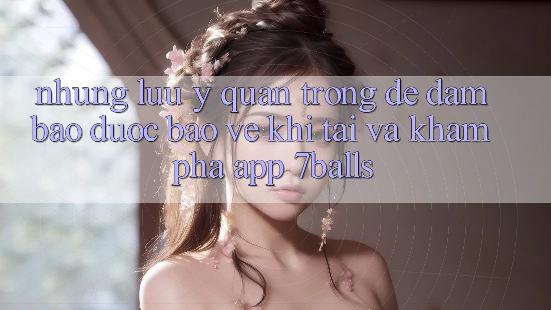 Những Lưu Ý Quan Trọng Để Đảm Bảo Được bảo vệ Khi Tải Và Khám phá App 7balls