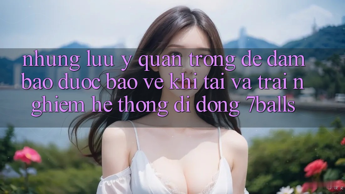 Những Lưu Ý Quan Trọng Để Đảm Bảo Được bảo vệ Khi Tải Và Trải nghiệm Hệ thống di động 7balls