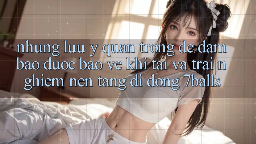 Những Lưu Ý Quan Trọng Để Đảm Bảo Được bảo vệ Khi Tải Và Trải nghiệm Nền tảng di động 7balls