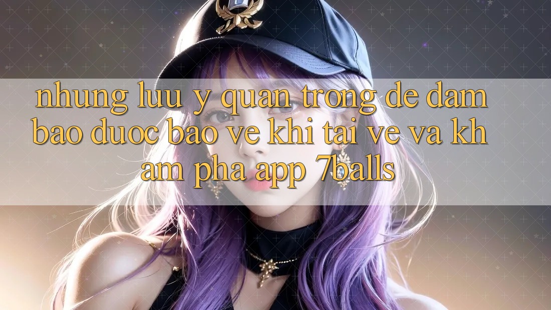Những Lưu Ý Quan Trọng Để Đảm Bảo Được bảo vệ Khi Tải về Và Khám phá App 7balls