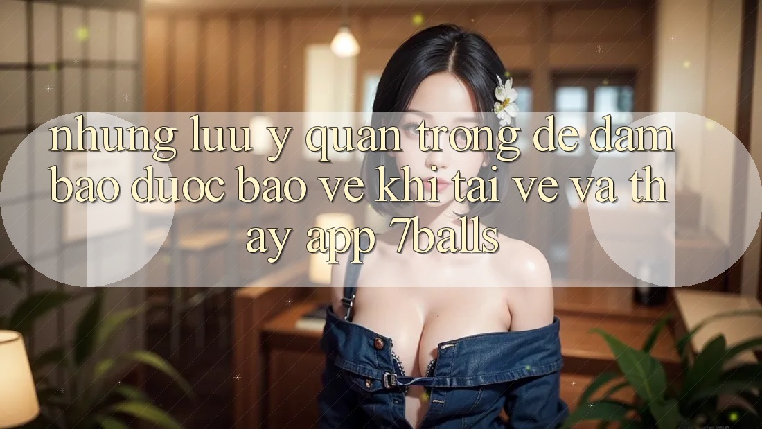 Những Lưu Ý Quan Trọng Để Đảm Bảo Được bảo vệ Khi Tải về Và Thấy App 7balls