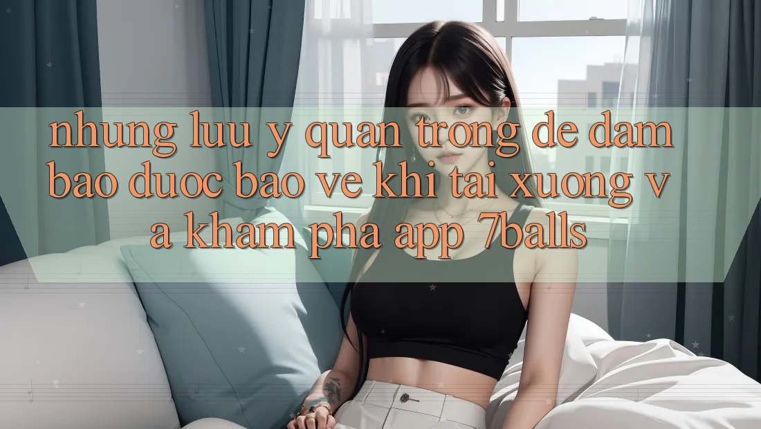 Những Lưu Ý Quan Trọng Để Đảm Bảo Được bảo vệ Khi Tải xuống Và Khám phá App 7balls