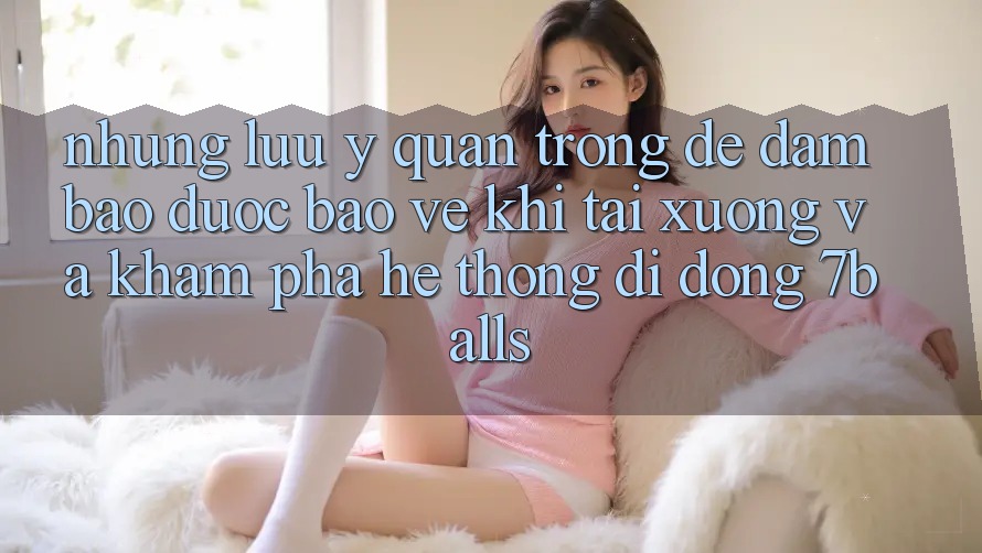 Những Lưu Ý Quan Trọng Để Đảm Bảo Được bảo vệ Khi Tải xuống Và Khám phá Hệ thống di động 7balls