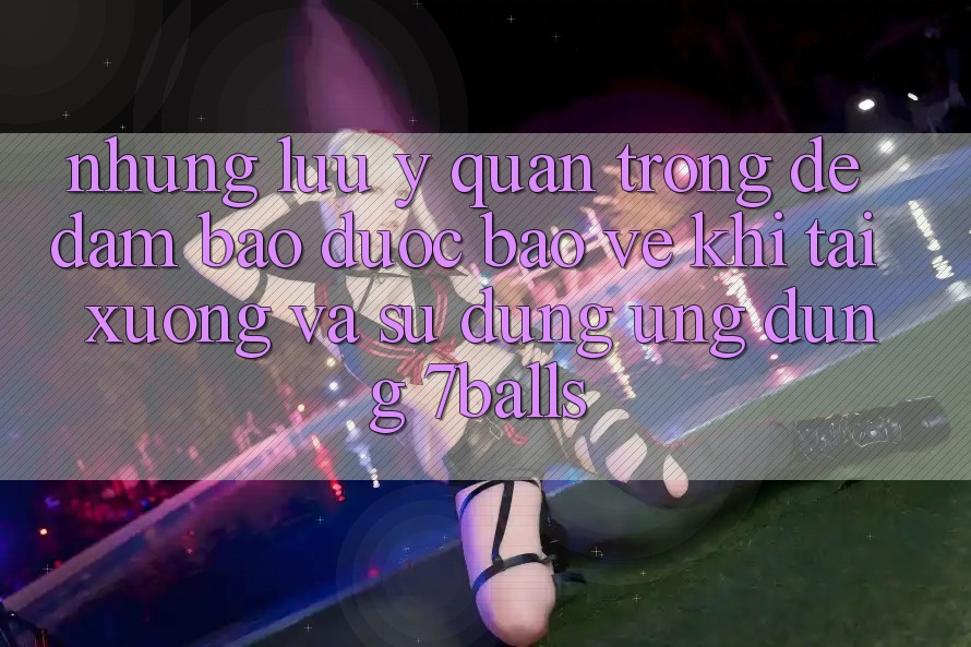 Những Lưu Ý Quan Trọng Để Đảm Bảo Được bảo vệ Khi Tải xuống Và Sử Dụng Ứng dụng 7balls