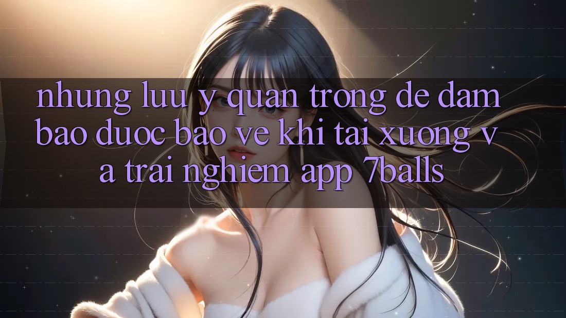 Những Lưu Ý Quan Trọng Để Đảm Bảo Được bảo vệ Khi Tải xuống Và Trải nghiệm App 7balls