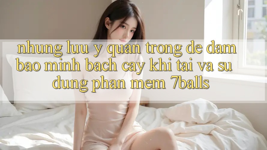 Những Lưu Ý Quan Trọng Để Đảm Bảo Minh bạch cậy Khi Tải Và Sử Dụng Phần mềm 7balls