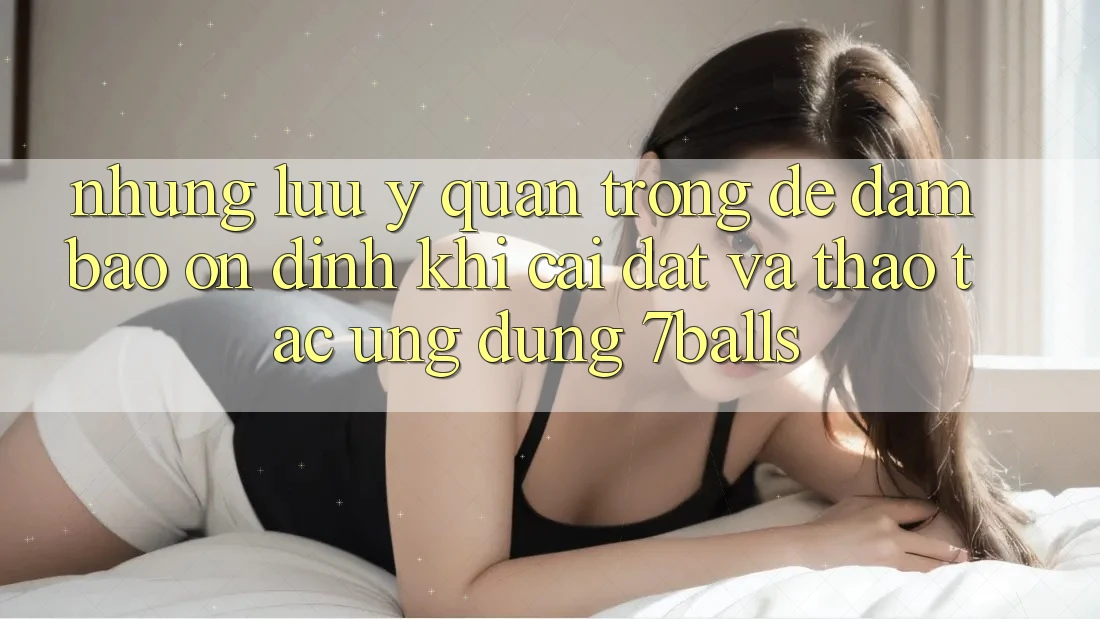 Những Lưu Ý Quan Trọng Để Đảm Bảo Ổn định Khi Cài đặt Và Thao tác Ứng dụng 7balls