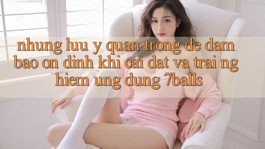 Những Lưu Ý Quan Trọng Để Đảm Bảo Ổn định Khi Cài đặt Và Trải nghiệm Ứng dụng 7balls