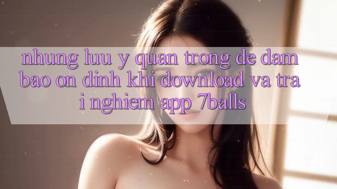 Những Lưu Ý Quan Trọng Để Đảm Bảo Ổn định Khi Download Và Trải nghiệm App 7balls