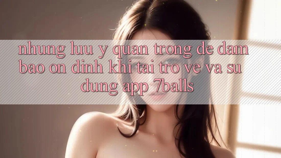 Những Lưu Ý Quan Trọng Để Đảm Bảo Ổn định Khi Tải trở về Và Sử Dụng App 7balls