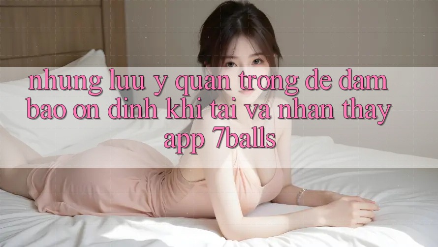 Những Lưu Ý Quan Trọng Để Đảm Bảo Ổn định Khi Tải Và Nhận thấy App 7balls