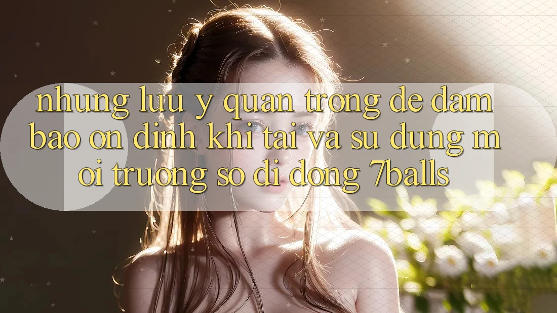 Những Lưu Ý Quan Trọng Để Đảm Bảo Ổn định Khi Tải Và Sử Dụng Môi trường số di động 7balls