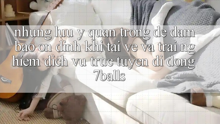 Những Lưu Ý Quan Trọng Để Đảm Bảo Ổn định Khi Tải về Và Trải nghiệm Dịch vụ trực tuyến di động 7balls