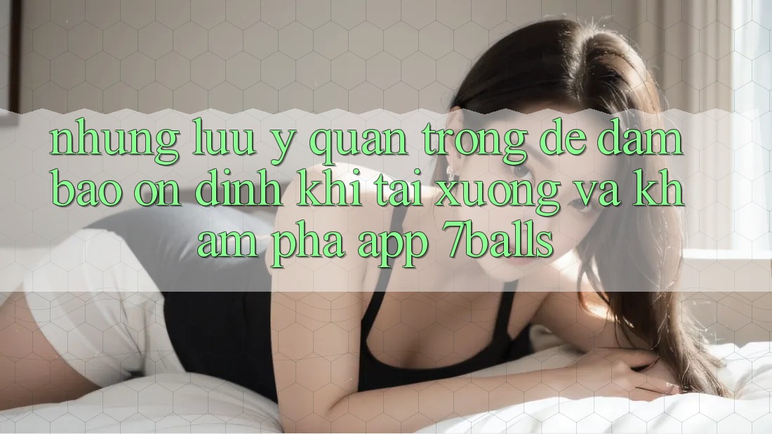 Những Lưu Ý Quan Trọng Để Đảm Bảo Ổn định Khi Tải xuống Và Khám phá App 7balls