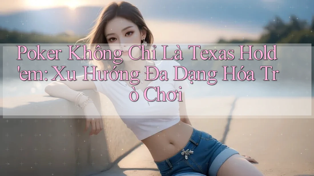 Poker Không Chỉ Là Texas Hold'em: Xu Hướng Đa Dạng Hóa Trò Chơi