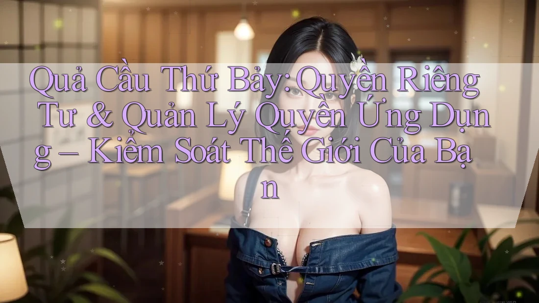 Quả Cầu Thứ Bảy: Quyền Riêng Tư & Quản Lý Quyền Ứng Dụng – Kiểm Soát Thế Giới Của Bạn