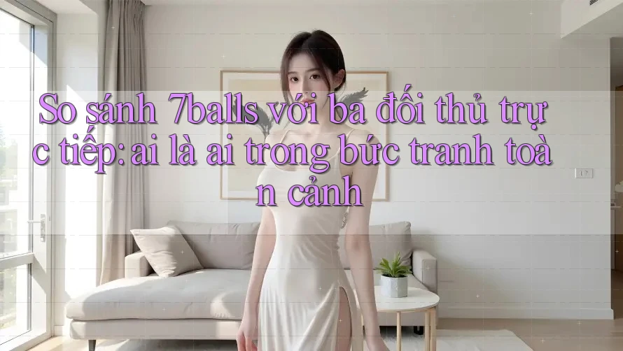 So sánh 7balls với ba đối thủ trực tiếp: ai là ai trong bức tranh toàn cảnh