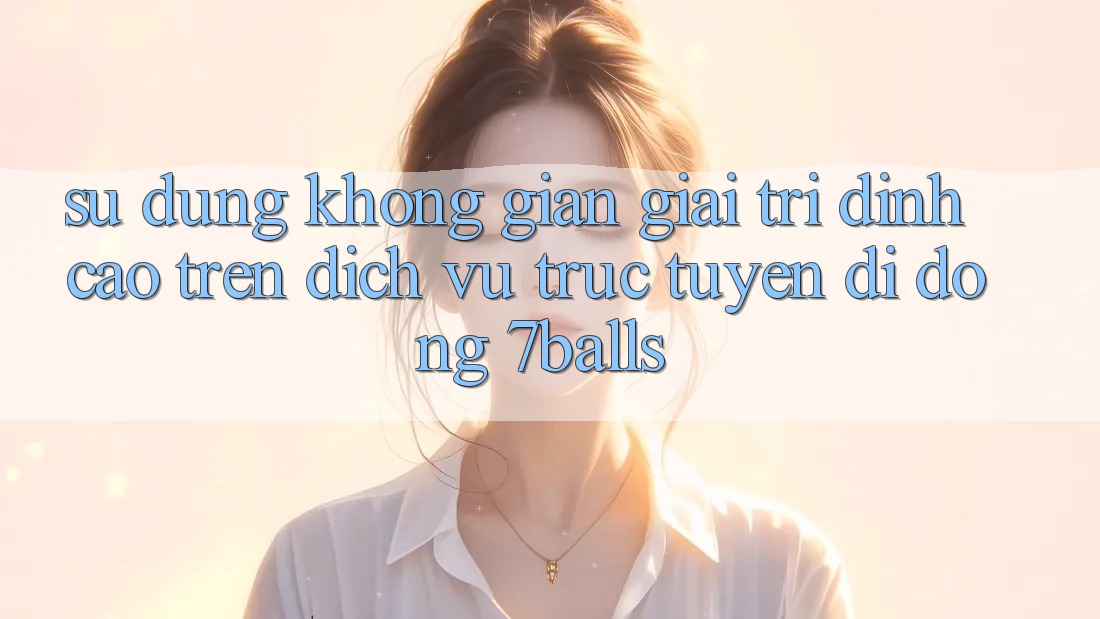 Sử dụng Không Gian Giải Trí Đỉnh Cao Trên Dịch vụ trực tuyến di động 7balls