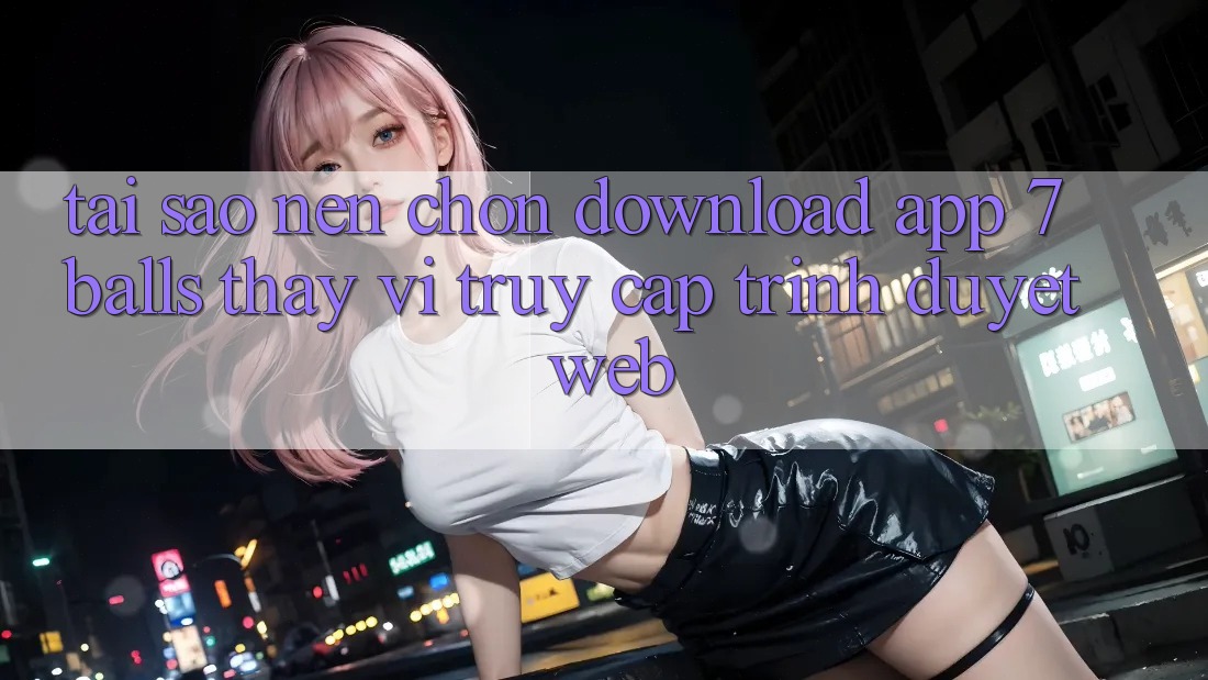 Tại Sao Nên Chọn Download App 7balls Thay Vì Truy Cập Trình Duyệt Web?