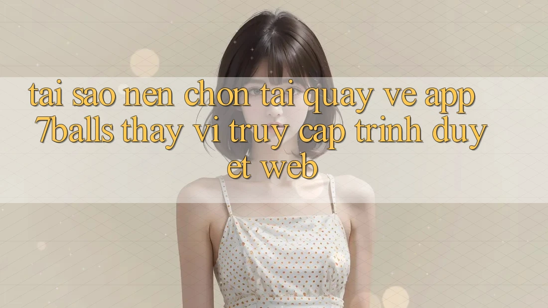 Tại Sao Nên Chọn Tải quay về App 7balls Thay Vì Truy Cập Trình Duyệt Web?