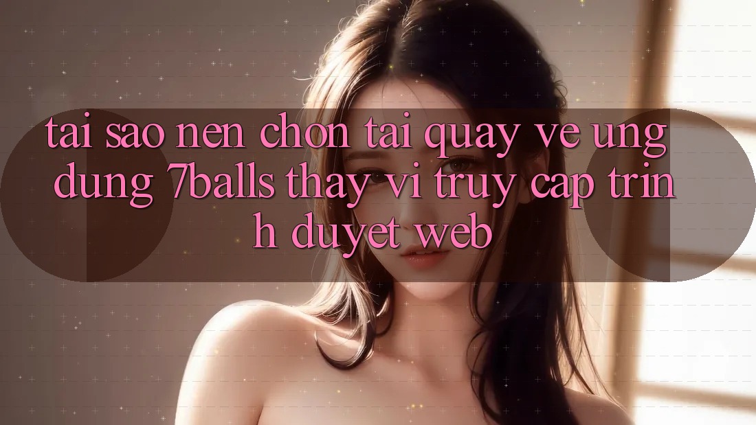 Tại Sao Nên Chọn Tải quay về Ứng dụng 7balls Thay Vì Truy Cập Trình Duyệt Web?
